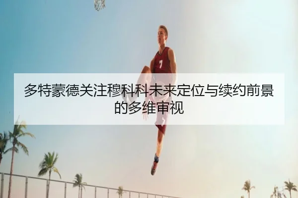 多特蒙德关注穆科科未来定位与续约前景的多维审视